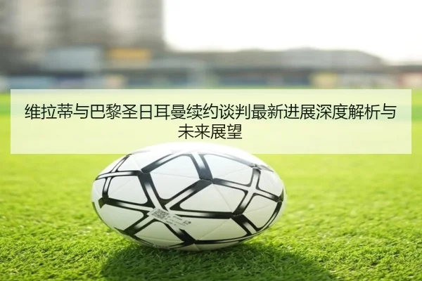 维拉蒂与巴黎圣日耳曼续约谈判最新进展深度解析与未来展望 | AYX